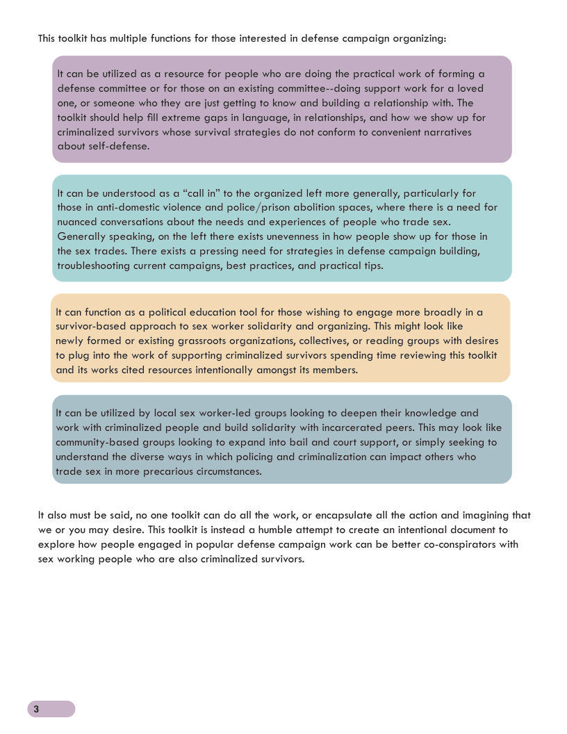This toolkit has multiple functions for those inferested in defense campaign organizing: It can be understood as a “call in” to the organized left more generally, particularly for those in anti-domestic violence and police /prison abolition spaces, where there is a need for nuanced conversations about the needs and experiences of people who frade sex. Generally speaking, on the lef here exists unevenness in how people show up for those in the sex trades. There exists a pressing need for sirategies in defense campaign building, troubleshooting current campaigns, best pracices, and practical fips. It can function as a political education tool for those wishing o engage more broadly in survivor-based approach to sex worker solidarity and organizing. This might look newly formed or existing grassroots organizations, collectives, or reading groups with desires 1o plug info the work of supporfing criminalized survivors spending fime reviewing this foolkit and its works cited resources intentionally amongst its members. It also must be said, no one toolkit can do all the work, or encapsulate all the action and imagining that stead @ humble aftempt fo create an infentional document fo we or you may desire. This toolkit explore how people engaged in popular defense campaign work can be better co-conspirators with sex working people who are also criminalized survivors.